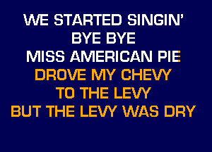 WE STARTED SINGIM
BYE BYE
MISS AMERICAN PIE
DROVE MY CHEW
TO THE LEW
BUT THE LEW WAS DRY