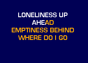 LONELINESS UP
AHEAD
EMPTINESS BEHIND

WHERE DO I GO