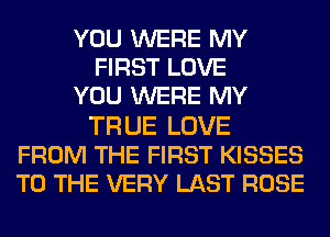 YOU WERE MY
FIRST LOVE
YOU WERE MY

TRUE LOVE
FROM THE FIRST KISSES
TO THE VERY LAST ROSE