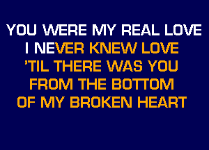 YOU WERE MY REAL LOVE
I NEVER KNEW LOVE
'TIL THERE WAS YOU
FROM THE BOTTOM

OF MY BROKEN HEART