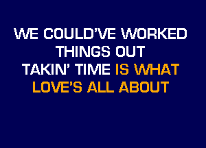 WE COULD'VE WORKED
THINGS OUT
TAKIN' TIME IS WHAT
LOVE'S ALL ABOUT