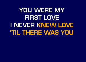 YOU WERE MY
FIRST LOVE
I NEVER KNEW LOVE
'TlL THERE WAS YOU