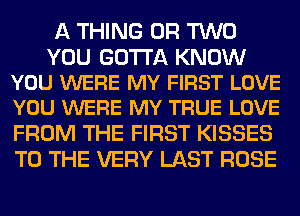A THING OR TWO

YOU GOTTA KNOW
YOU WERE MY FIRST LOVE
YOU WERE MY TRUE LOVE

FROM THE FIRST KISSES
TO THE VERY LAST ROSE