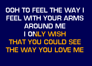 00H T0 FEEL THE WAY I
FEEL WITH YOUR ARMS
AROUND ME
I ONLY WISH
THAT YOU COULD SEE
THE WAY YOU LOVE ME