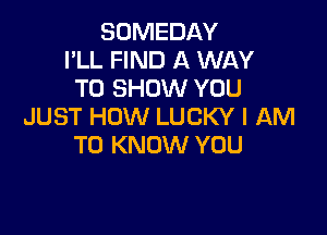SOMEDAY
I'LL FIND A WAY
TO SHOW YOU
JUST HOW LUCKY I AM

TO KNOW YOU