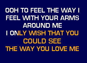 00H T0 FEEL THE WAY I
FEEL WITH YOUR ARMS
AROUND ME
I ONLY WISH THAT YOU

COULD SEE
THE WAY YOU LOVE ME