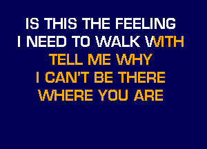 IS THIS THE FEELING
I NEED TO WALK WITH
TELL ME WHY
I CAN'T BE THERE
WHERE YOU ARE