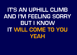 ITS AN UPHILL CLIMB
AND I'M FEELING SORRY
BUT I KNOW
IT WILL COME TO YOU
YEAH