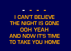 I CAN'T BELIEVE
THE NIGHT IS GONE
00H YEAH
AND NOW IT'S TIME
TO TAKE YOU HOME