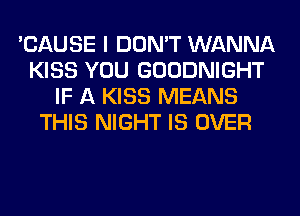 'CAUSE I DON'T WANNA
KISS YOU GOODNIGHT
IF A KISS MEANS
THIS NIGHT IS OVER