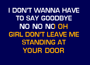 I DON'T WANNA HAVE
TO SAY GOODBYE

N0 N0 ND OH
GIRL DON'T LEAVE ME
STANDING AT

YOUR DOOR