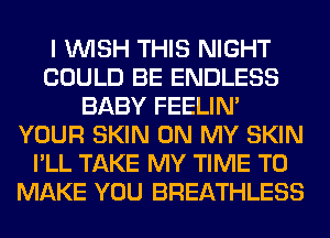 I WISH THIS NIGHT
COULD BE ENDLESS
BABY FEELIM
YOUR SKIN ON MY SKIN
I'LL TAKE MY TIME TO
MAKE YOU BREATHLESS