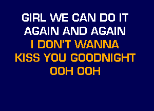 GIRL WE CAN DO IT
AGAIN AND AGAIN
I DON'T WANNA
KISS YOU GOODNIGHT
00H 00H