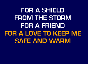 FOR A SHIELD
FROM THE STORM
FOR A FRIEND
FOR A LOVE TO KEEP ME
SAFE AND WARM