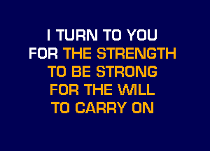 I TURN TO YOU
FOR THE STRENGTH
TO BE STRONG
FOR THE WILL
TO CARRY 0N
