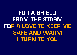 FOR A SHIELD
FROM THE STORM
FOR A LOVE TO KEEP ME
SAFE AND WARM
I TURN TO YOU