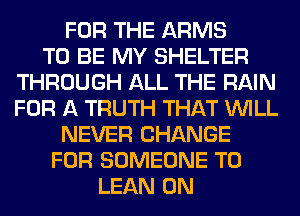 FOR THE ARMS
TO BE MY SHELTER
THROUGH ALL THE RAIN
FOR A TRUTH THAT WILL
NEVER CHANGE
FOR SOMEONE TO
LEAN 0N
