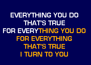 EVERYTHING YOU DO
THAT'S TRUE
FOR EVERYTHING YOU DO
FOR EVERYTHING
THAT'S TRUE
I TURN TO YOU
