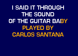 I SAID IT THROUGH
THE SOUND
OF THE GUITAR BABY
PLAYED BY
CARLOS SANTANA
