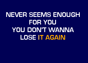 NEVER SEEMS ENOUGH
FOR YOU
YOU DON'T WANNA
LOSE IT AGAIN