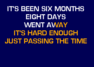 ITS BEEN SIX MONTHS
EIGHT DAYS
WENT AWAY

ITS HARD ENOUGH
JUST PASSING THE TIME