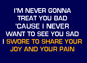 PM NEVER GONNA
TREAT YOU BAD
'CAUSE I NEVER

WANT TO SEE YOU SAD
I SWORE TO SHARE YOUR
JOY AND YOUR PAIN