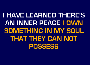 I HAVE LEARNED THERE'S
AN INNER PEACE I OWN
SOMETHING IN MY SOUL
THAT THEY CAN NOT
POSSESS