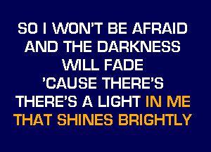 SO I WON'T BE AFRAID
AND THE DARKNESS
WILL FADE
'CAUSE THERE'S
THERE'S A LIGHT IN ME
THAT SHINES BRIGHTLY