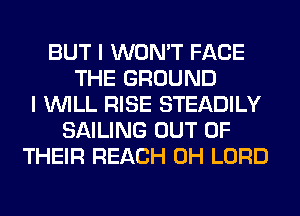 BUT I WON'T FACE
THE GROUND
I WILL RISE STEADILY
SAILING OUT OF
THEIR REACH 0H LORD