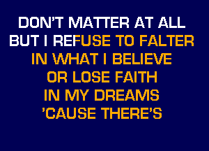 DON'T MATTER AT ALL
BUT I REFUSE T0 FALTER
IN WHAT I BELIEVE
0R LOSE FAITH
IN MY DREAMS
'CAUSE THERE'S