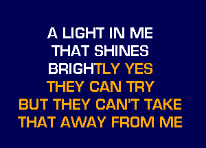 A LIGHT IN ME
THAT SHINES
BRIGHTLY YES
THEY CAN TRY
BUT THEY CAN'T TAKE
THAT AWAY FROM ME