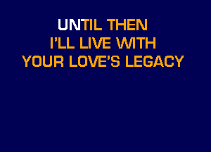 UNTIL THEN
I'LL LIVE WITH
YOUR LOVE'S LEGACY