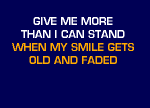 GIVE ME MORE
THAN I CAN STAND
WHEN MY SMILE GETS
OLD AND FADED