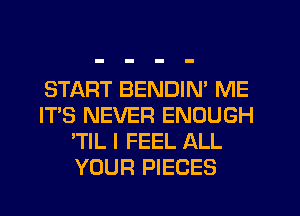 START BENDIN' ME
IT'S NEVER ENOUGH
'TIL I FEEL ALL
YOUR PIECES