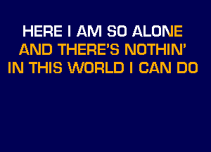 HERE I AM SO ALONE
AND THERE'S NOTHIN'
IN THIS WORLD I CAN DO