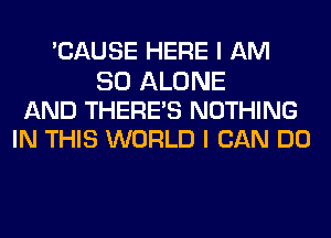 'CAUSE HERE I AM

SO ALONE
AND THERE'S NOTHING
IN THIS WORLD I CAN DO
