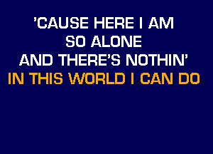 'CAUSE HERE I AM
SO ALONE
AND THERE'S NOTHIN'
IN THIS WORLD I CAN DO