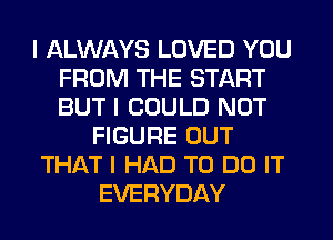 I ALWAYS LOVED YOU
FROM THE START
BUT I COULD NOT

FIGURE OUT

THAT I HAD TO DO IT

EVERYDAY