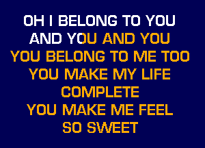 OH I BELONG TO YOU
AND YOU AND YOU
YOU BELONG TO ME TOO
YOU MAKE MY LIFE
COMPLETE
YOU MAKE ME FEEL
SO SWEET