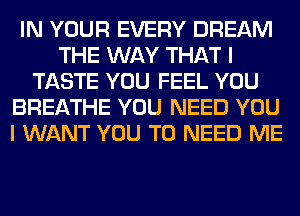 IN YOUR EVERY DREAM
THE WAY THAT I
TASTE YOU FEEL YOU
BREATHE YOU NEED YOU
I WANT YOU TO NEED ME