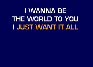 I WANNA BE
THE WORLD TO YOU
I JUST WANT IT ALL