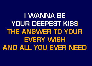 I WANNA BE
YOUR DEEPEST KISS
THE ANSWER TO YOUR
EVERY WISH
AND ALL YOU EVER NEED