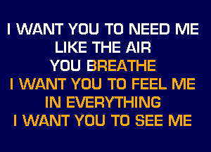 I WANT YOU TO NEED ME
LIKE THE AIR
YOU BREATHE
I WANT YOU TO FEEL ME
IN EVERYTHING
I WANT YOU TO SEE ME