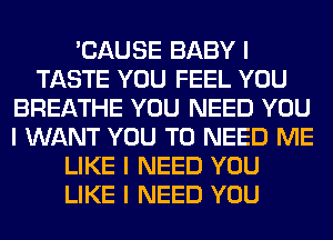 'CAUSE BABY I
TASTE YOU FEEL YOU
BREATHE YOU NEED YOU
I WANT YOU TO NEED ME
LIKE I NEED YOU
LIKE I NEED YOU