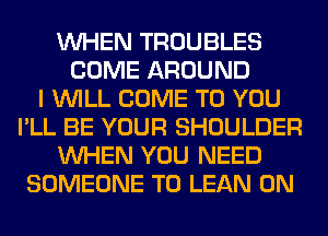 WHEN TROUBLES
COME AROUND
I WILL COME TO YOU
I'LL BE YOUR SHOULDER
WHEN YOU NEED
SOMEONE TO LEAN 0N