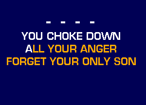 YOU CHOKE DOWN
ALL YOUR ANGER
FORGET YOUR ONLY SON