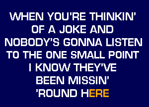 WHEN YOU'RE THINKIM
OF A JOKE AND

NOBODY'S GONNA LISTEN
TO THE ONE SMALL POINT

I KNOW THEY'VE
BEEN MISSIN'
'ROUND HERE