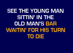 SEE THE YOUNG MAN
SITI'IN' IN THE
OLD MAN'S BAR
WAITIN' FOR HIS TURN
TO DIE