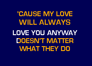 'CAUSE MY LOVE
WILL ALWAYS

LOVE YOU ANYWAY
DOESN'T MATTER
WHAT THEY DO