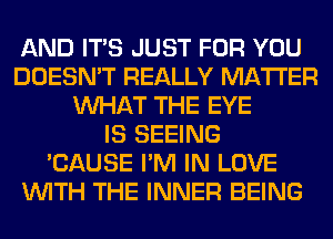 AND ITS JUST FOR YOU
DOESN'T REALLY MATTER
WHAT THE EYE
IS SEEING
'CAUSE I'M IN LOVE
WITH THE INNER BEING